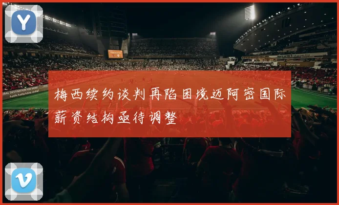 梅西续约谈判再陷困境迈阿密国际薪资结构亟待调整