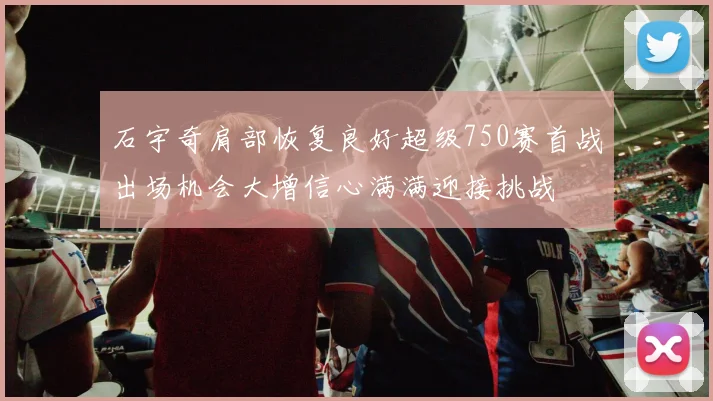 石宇奇肩部恢复良好超级750赛首战出场机会大增信心满满迎接挑战