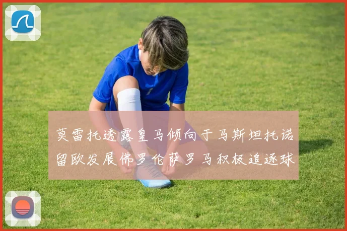 莫雷托透露皇马倾向于马斯坦托诺留欧发展佛罗伦萨罗马积极追逐球员