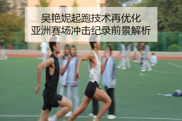 吴艳妮起跑技术再优化 亚洲赛场冲击纪录前景解析